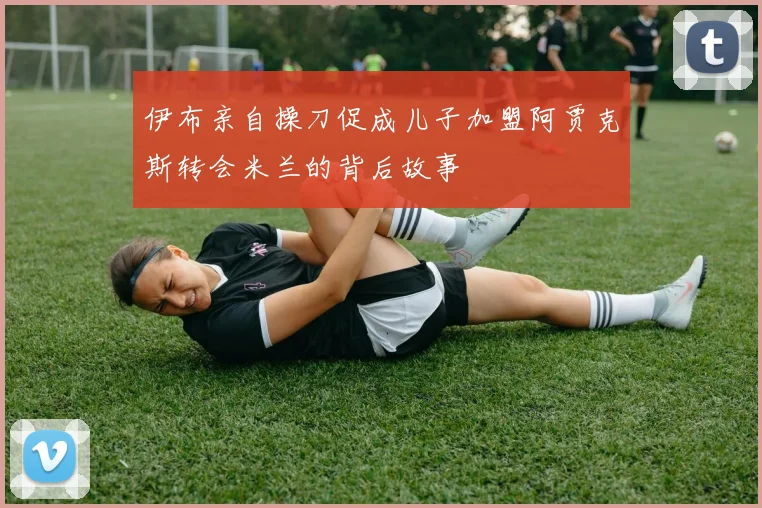 伊布亲自操刀促成儿子加盟阿贾克斯转会米兰的背后故事