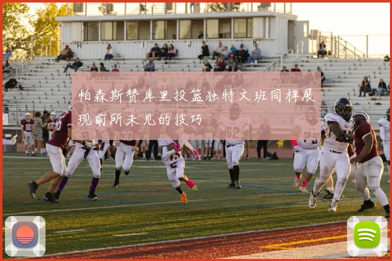 帕森斯赞库里投篮独特文班同样展现前所未见的技巧