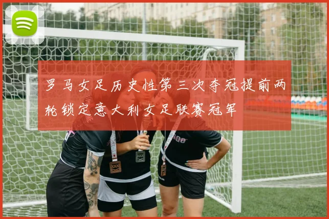 罗马女足历史性第三次夺冠提前两轮锁定意大利女足联赛冠军