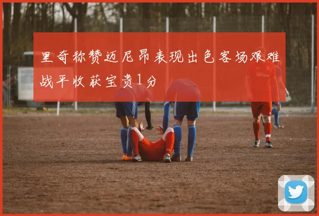 里奇称赞迈尼昂表现出色客场艰难战平收获宝贵1分